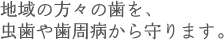 地域の方々の歯を、 虫歯や歯周病から守ります。