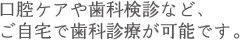 口腔ケアや歯科検診など、 ご自宅で歯科診療が可能です。